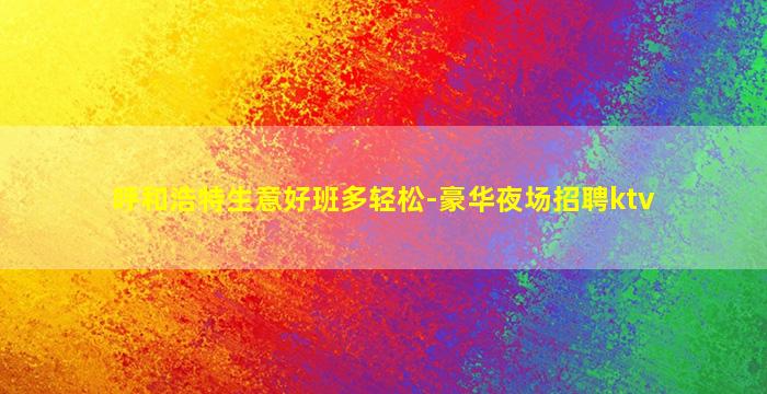 呼和浩特生意好班多轻松-豪华夜场招聘ktv